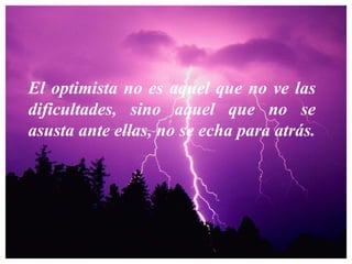 El optimista no es aquel que no ve las dificultades, sino aquel que no se asusta ante ellas, no se echa para atrás. 