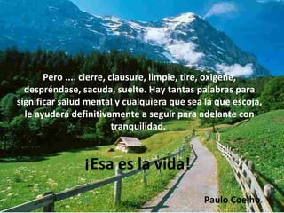 Pero .... cierre, clausure, limpie, tire, oxigene, despréndase, sacuda, suelte. Hay tantas palabras para significar salud mental y cualquiera que sea la que escoja, le ayudará definitivamente a seguir para adelante con tranquilidad.  ¡Esa es la vida!  Paulo Coelho .  