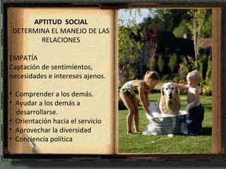 APTITUD  SOCIAL DETERMINA EL MANEJO DE LAS RELACIONES EMPATÍA Captación de sentimientos, necesidades e intereses ajenos. Comprender a los demás. Ayudar a los demás a  desarrollarse. Orientación hacia el servicio Aprovechar la diversidad Conciencia política 