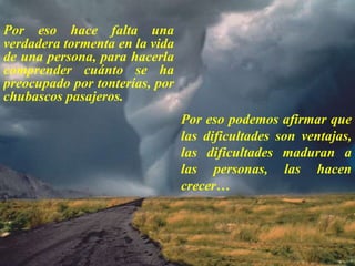 Por eso hace falta una verdadera tormenta en la vida de una persona, para hacerla comprender cuánto se ha preocupado por tonterías, por chubascos pasajeros. Por eso podemos afirmar que las dificultades son ventajas, las dificultades maduran a las personas, las hacen crecer… 