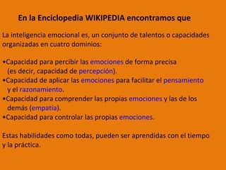 La inteligencia emocional es, un conjunto de talentos o capacidades  organizadas en cuatro dominios: Capacidad para percibir las  emociones  de forma precisa  (es decir, capacidad de  percepción ).  Capacidad de aplicar las  emociones  para facilitar el  pensamiento   y el  razonamiento .  Capacidad para comprender las propias  emociones  y las de los  demás ( empatía ).  Capacidad para controlar las propias  emociones .  Estas habilidades como todas, pueden ser aprendidas con el tiempo  y la práctica. En la Enciclopedia WIKIPEDIA encontramos que  