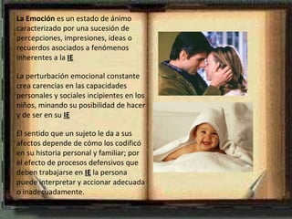 La Emoción  es un estado de ánimo  caracterizado por una sucesión de percepciones, impresiones, ideas o recuerdos asociados a fenómenos inherentes a la  IE La perturbación emocional constante crea carencias en las capacidades personales y sociales incipientes en los niños, minando su posibilidad de hacer y de ser en su  IE   El sentido que un sujeto le da a sus afectos depende de cómo los codificó en su historia personal y familiar; por el efecto de procesos defensivos que deben trabajarse en  IE  la persona puede interpretar y accionar adecuada o inadecuadamente. 
