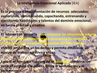 La   Inteligencia Emocional Aplicada  [IEA]  Es la práctica e implementación de recursos  adecuados; explorando, sensibilizando, capacitando, entrenando y ejercitando habilidades y talentos del dominio emocional, en forma práctica y creativa.    El  líderes con  empatía , sabe encauzar las emociones en una dirección positiva denominado resonancia (lo contrario disonancia). Los estados emocionales del líder tienen  efectos profundos en los demás y permita establecer un equipo de trabajo creativo y eficaz.  En la IE el liderazgo requiere de la  adecuada  combinación entre el corazón y la cabeza, entre el sentimiento y el pensamiento.     