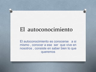 El autoconocimiento
El autoconocimiento es conocerse a si
mismo , conocer a ese ser que vive en
nosotros , consiste en saber bien lo que
queremos