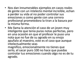 • Nos dan innumerables ejemplos en casos reales
  de gente con un intelecto mental increíble, echan
  a perder su vida al no poder controlar sus
  emociones o como gente con una cerrera
  profesional prometedora la tiran a la basura por
  la misma forma.
• Me llama la atención el caso de un joven muy
  inteligente que tenia puras notas perfectas, pero
  en una ocasión en que el profesor le puso una
  nota que no fue de su agrado en su enojo
  apuñalo al maestro, este es el caso que aunque
  intelectualmente seas
  magnifico, emocionalmente no tienes que
  serlo, el sacar puro 100 no hace que puedas
  controlar tus emociones cuando algo no es de tu
  agrado.
 