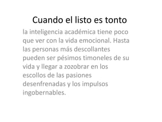 Cuando el listo es tonto
la inteligencia académica tiene poco
que ver con la vida emocional. Hasta
las personas más descollantes
pueden ser pésimos timoneles de su
vida y llegar a zozobrar en los
escollos de las pasiones
desenfrenadas y los impulsos
ingobernables.
 