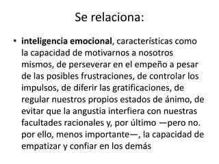Se relaciona:
• inteligencia emocional, características como
  la capacidad de motivarnos a nosotros
  mismos, de perseverar en el empeño a pesar
  de las posibles frustraciones, de controlar los
  impulsos, de diferir las gratificaciones, de
  regular nuestros propios estados de ánimo, de
  evitar que la angustia interfiera con nuestras
  facultades racionales y, por último —pero no.
  por ello, menos importante—, la capacidad de
  empatizar y confiar en los demás
 