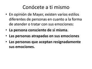 Conócete a ti mismo
• En opinión de Mayer, existen varios estilos
  diferentes de personas en cuanto a la forma
  de atender o tratar con sus emociones:
• La persona consciente de si misma.
• Las personas atrapadas en sus emociones
• Las personas que aceptan resignadamente
  sus emociones.
 