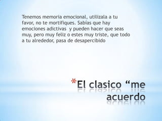 Tenemos memoria emocional, utilizala a tu
favor, no te mortifiques. Sabías que hay
emociones adictivas y pueden hacer que seas
muy, pero muy feliz o estes muy triste, que todo
a tu alrededor, pasa de desapercibido




                     *
 