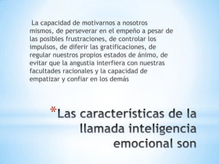 La capacidad de motivarnos a nosotros
mismos, de perseverar en el empeño a pesar de
las posibles frustraciones, de controlar los
impulsos, de diferir las gratificaciones, de
regular nuestros propios estados de ánimo, de
evitar que la angustia interfiera con nuestras
facultades racionales y la capacidad de
empatizar y confiar en los demás




      *
 