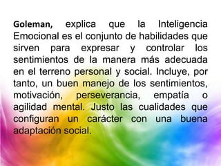 Goleman, explica que la Inteligencia
Emocional es el conjunto de habilidades que
sirven para expresar y controlar los
sentimientos de la manera más adecuada
en el terreno personal y social. Incluye, por
tanto, un buen manejo de los sentimientos,
motivación, perseverancia, empatía o
agilidad mental. Justo las cualidades que
configuran un carácter con una buena
adaptación social.
 