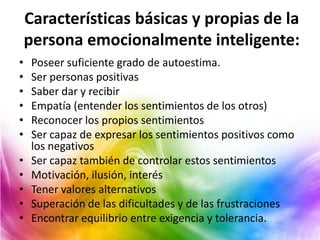 Características básicas y propias de la
    persona emocionalmente inteligente:
•    Poseer suficiente grado de autoestima.
•    Ser personas positivas
•    Saber dar y recibir
•    Empatía (entender los sentimientos de los otros)
•    Reconocer los propios sentimientos
•    Ser capaz de expresar los sentimientos positivos como
     los negativos
•    Ser capaz también de controlar estos sentimientos
•    Motivación, ilusión, interés
•    Tener valores alternativos
•    Superación de las dificultades y de las frustraciones
•    Encontrar equilibrio entre exigencia y tolerancia.
 
