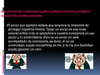 Las emociones comunican nuestros estados internos y nuestros
deseos a las demás personas.

    El enojo por ejemplo señala que tenemos la intención de
     proteger nuestros límites. Tener un enojo es una cosa
     natural sobre todo si apelamos a nuestra conciencia en ese
     enojo y lo controlamos. Pero si un enojo no está
     acompañado de conciencia, es decir, si no es
     controlado, puede convertirse en ira. Y la ira con facilidad
     puede generar un odio
 