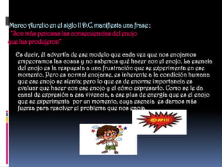 Marco Aurelio en el siglo II D.C. manifiesta una frase :
 “Son más penosas las consecuencias del enojo
que las produjeron”
   Es decir, él advertía de ese modelo que cada vez que nos enojamos
    empeoramos las cosas y no sabemos qué hacer con el enojo. La esencia
    del enojo es la respuesta a una frustración que se experimenta en ese
    momento. Pero es normal enojarse, es inherente a la condición humana
    que ese enojo se sienta; pero lo que es de enorme importancia es
    evaluar que hacer con ese enojo y el cómo expresarlo. Como se le da
    canal de expresión a esa vivencia, a ese plus de energía que es el enojo
    que se experimenta por un momento, cuya esencia es darnos más
    fuerza para resolver el problema que nos enoja.
 