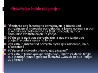 Aristóteles habla del enojo :


“Enojarse con la persona correcta, en la intensidad
correcta, en el momento correcto, de la forma correcta y por
el motivo correcto eso no es fácil. Cinco elementos
descubrió Aristóteles en un enojo.
¿Esta es la persona correcta con la que me tengo que
enojar?, muchas veces no lo es.
¿Es esta la intensidad correcta, tiene que ser enojo, ira o
afectación?
¿Este es el momento o tengo que esperar?
¿Es esta la forma que yo tengo que utilizar, es decir, tengo
que insultar, puedo golpear la mesa? ¿Qué es lo que tengo
que hacer?
 