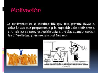 Motivación
La motivación es el combustible que nos permite llevar a
 cabo lo que nos proponemos y la capacidad de motivarse a
 uno mismo se pone especialmente a prueba cuando surgen
 las dificultades, el cansancio o el fracaso.
 
