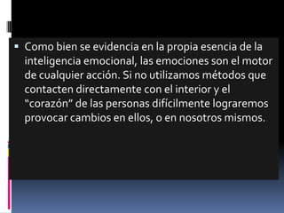  Como bien se evidencia en la propia esencia de la
  inteligencia emocional, las emociones son el motor
  de cualquier acción. Si no utilizamos métodos que
  contacten directamente con el interior y el
  “corazón” de las personas difícilmente lograremos
  provocar cambios en ellos, o en nosotros mismos.
 