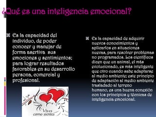 ¿Qué es una inteligencia emocional?

  Es la capacidad del
                                Es la capacidad de adquirir
  individuo, de poder           nuevos conocimientos y
  conocer y manejar de          aplicarlos en situaciones
  forma asertiva sus            nuevas, para resolver problemas
  emociones y sentimientos;     no programados. Los científicos
  para lograr resultados        dicen que un animal, el más
                                evolucionado, es más inteligente
  favorables en su desarrollo   que otro cuando sabe adaptarse
  persona, comercial y          al medio ambiente; este principio
  profesional.                  de adaptación al medio ambiente
                                trasladado al terreno
                                humano, es una buena conexión
                                con los principios y técnicas de
                                inteligencia emocional.
 