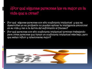 ¿Por qué algunas personas les va mejor en la
     vida que a otras?

 Por qué algunas personas con alto coeficiente intelectual y que se
  desarrollan en su profesión no pueden aplicar la inteligencia emocional
  en su vida y van a la deriva del sufrimiento al fracaso?
 Por qué personas con alto coeficiente intelectual terminan trabajando
  para otras personas que tienen un coeficiente intelectual más bajo, pero
  que saben influir y relacionarse mejor?
 