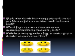 ¿Puede haber algo más importante que entender lo que nos
pone felices, enojados, nos entristece, nos da miedo o nos
deleita?
¿Cómo influyen nuestras emociones en nuestros
recuerdos, percepciones, pensamientos y sueño?
¿Están las emociones gravadas a fuego en nuestros genes o
el cerebro los aprende de su entorno?
 