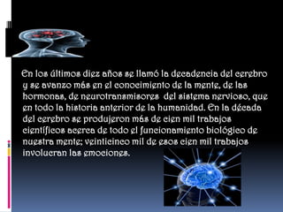 En los últimos diez años se llamó la decadencia del cerebro
y se avanzo más en el conocimiento de la mente, de las
hormonas, de neurotransmisores del sistema nervioso, que
en todo la historia anterior de la humanidad. En la década
del cerebro se produjeron más de cien mil trabajos
científicos acerca de todo el funcionamiento biológico de
nuestra mente; veinticinco mil de esos cien mil trabajos
involucran las emociones.
 