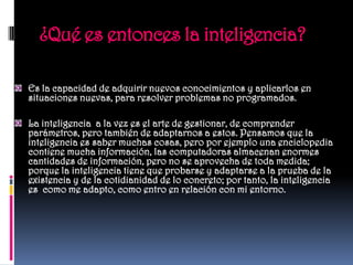¿Qué es entonces la inteligencia?

Es la capacidad de adquirir nuevos conocimientos y aplicarlos en
situaciones nuevas, para resolver problemas no programados.

La inteligencia a la vez es el arte de gestionar, de comprender
parámetros, pero también de adaptarnos a estos. Pensamos que la
inteligencia es saber muchas cosas, pero por ejemplo una enciclopedia
contiene mucha información, las computadoras almacenan enormes
cantidades de información, pero no se aprovecha de toda medida;
porque la inteligencia tiene que probarse y adaptarse a la prueba de la
existencia y de la cotidianidad de lo concreto; por tanto, la inteligencia
es como me adapto, como entro en relación con mi entorno.
 
