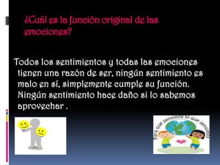 ¿Cuál es la función original de las
  emociones?


Todos los sentimientos y todas las emociones
 tienen una razón de ser, ningún sentimiento es
 malo en sí, simplemente cumple su función.
 Ningún sentimiento hace daño si lo sabemos
 aprovechar .
 
