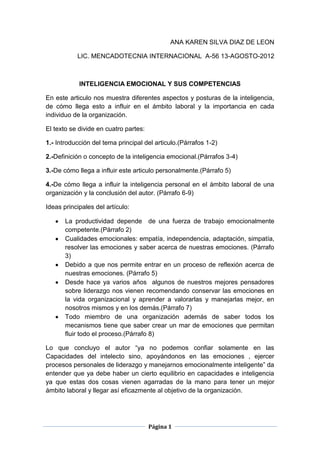 ANA KAREN SILVA DIAZ DE LEON

           LIC. MENCADOTECNIA INTERNACIONAL A-56 13-AGOSTO-2012



            INTELIGENCIA EMOCIONAL Y SUS COMPETENCIAS

En este articulo nos muestra diferentes aspectos y posturas de la inteligencia,
de cómo llega esto a influir en el ámbito laboral y la importancia en cada
individuo de la organización.

El texto se divide en cuatro partes:

1.- Introducción del tema principal del articulo.(Párrafos 1-2)

2.-Definición o concepto de la inteligencia emocional.(Párrafos 3-4)

3.-De cómo llega a influir este articulo personalmente.(Párrafo 5)

4.-De cómo llega a influir la inteligencia personal en el ámbito laboral de una
organización y la conclusión del autor. (Párrafo 6-9)

Ideas principales del artículo:

       La productividad depende de una fuerza de trabajo emocionalmente
       competente.(Párrafo 2)
       Cualidades emocionales: empatía, independencia, adaptación, simpatía,
       resolver las emociones y saber acerca de nuestras emociones. (Párrafo
       3)
       Debido a que nos permite entrar en un proceso de reflexión acerca de
       nuestras emociones. (Párrafo 5)
       Desde hace ya varios años algunos de nuestros mejores pensadores
       sobre liderazgo nos vienen recomendando conservar las emociones en
       la vida organizacional y aprender a valorarlas y manejarlas mejor, en
       nosotros mismos y en los demás.(Párrafo 7)
       Todo miembro de una organización además de saber todos los
       mecanismos tiene que saber crear un mar de emociones que permitan
       fluir todo el proceso.(Párrafo 8)

Lo que concluyo el autor “ya no podemos confiar solamente en las
Capacidades del intelecto sino, apoyándonos en las emociones , ejercer
procesos personales de liderazgo y manejarnos emocionalmente inteligente” da
entender que ya debe haber un cierto equilibrio en capacidades e inteligencia
ya que estas dos cosas vienen agarradas de la mano para tener un mejor
ámbito laboral y llegar así eficazmente al objetivo de la organización.




                                       Página 1
 