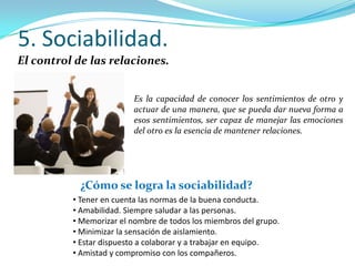 5. Sociabilidad.
El control de las relaciones.


                         Es la capacidad de conocer los sentimientos de otro y
                         actuar de una manera, que se pueda dar nueva forma a
                         esos sentimientos, ser capaz de manejar las emociones
                         del otro es la esencia de mantener relaciones.




            ¿Cómo se logra la sociabilidad?
          • Tener en cuenta las normas de la buena conducta.
          • Amabilidad. Siempre saludar a las personas.
          • Memorizar el nombre de todos los miembros del grupo.
          • Minimizar la sensación de aislamiento.
          • Estar dispuesto a colaborar y a trabajar en equipo.
          • Amistad y compromiso con los compañeros.
 
