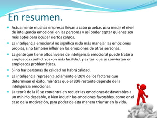 En resumen.
 Actualmente muchas empresas llevan a cabo pruebas para medir el nivel
    de inteligencia emocional en las personas y así poder captar quienes son
    más aptos para ocupar ciertos cargos.
   La inteligencia emocional no significa nada más manejar las emociones
    propias, sino también influir en las emociones de otras personas.
   La gente que tiene altos niveles de inteligencia emocional puede tratar a
    empleados conflictivos con más facilidad, y evitar que se conviertan en
    empleados problemáticos.
   Si no hay personas de calidad no habrá calidad.
   La inteligencia representa solamente el 20% de los factores que
    determinan el éxito, mientras que el 80% restante depende de la
    inteligencia emocional.
   La teoría de la IE se concentra en reducir las emociones desfavorables a
    un mínimo deseable, o bien inducir las emociones favorables, como en el
    caso de la motivación, para poder de esta manera triunfar en la vida.
 