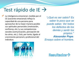 Test rápido de IE 
La inteligencia emocional, medida por el
CE (cociente emocional) refleja la              “¿Qué es ser sabio? Es
capacidad de una persona para                     saber lo poco que se
aprovechar de la mejor manera posible           puede saber, Ver todos
sus aptitudes personales (motivación,               los defectos de los
confianza, etc.) y sus competencias
                                                     demás y sentir los
sociales (comunicación, percepción de
los otros, etc.). Está, por tanto, ligada al                  propios.”
crecimiento personal y profesional del               Alexander Pope.
individuo.                                     Ensayo sobre el hombre.
 