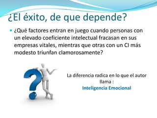¿El éxito, de que depende?
 ¿Qué factores entran en juego cuando personas con
 un elevado coeficiente intelectual fracasan en sus
 empresas vitales, mientras que otras con un CI más
 modesto triunfan clamorosamente?


                     La diferencia radica en lo que el autor
                                     llama :
                             Inteligencia Emocional
 