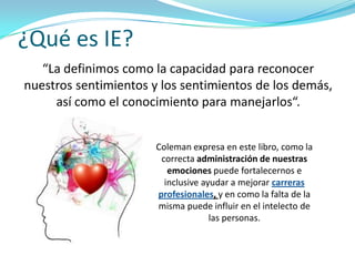 ¿Qué es IE?
   “La definimos como la capacidad para reconocer
nuestros sentimientos y los sentimientos de los demás,
     así como el conocimiento para manejarlos“.


                       Coleman expresa en este libro, como la
                        correcta administración de nuestras
                          emociones puede fortalecernos e
                         inclusive ayudar a mejorar carreras
                       profesionales, y en como la falta de la
                       misma puede influir en el intelecto de
                                     las personas.
 