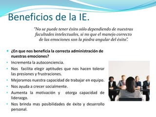Beneficios de la IE.
                “No se puede tener éxito sólo dependiendo de nuestras
                 facultades intelectuales, si no que el manejo correcto
                   de las emociones son la piedra angular del éxito”.

 ¿En que nos beneficia la correcta administración de
    nuestras emociones?
•   Incrementa la autoconciencia.
•   Nos facilita elegir aptitudes que nos hacen tolerar
    las presiones y frustraciones.
•   Mejoramos nuestra capacidad de trabajar en equipo.
•   Nos ayuda a crecer socialmente.
•   Aumenta la motivación y otorga capacidad de
    liderazgo.
•   Nos brinda mas posibilidades de éxito y desarrollo
    personal.
 