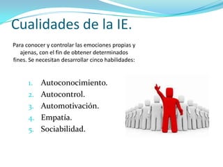 Cualidades de la IE.
Para conocer y controlar las emociones propias y
   ajenas, con el fin de obtener determinados
fines. Se necesitan desarrollar cinco habilidades:


      1.   Autoconocimiento.
      2.   Autocontrol.
      3.   Automotivación.
      4.   Empatía.
      5.   Sociabilidad.
 