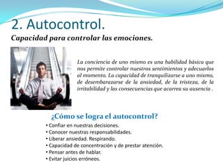2. Autocontrol.
Capacidad para controlar las emociones.


                      La conciencia de uno mismo es una habilidad básica que
                      nos permite controlar nuestros sentimientos y adecuarlos
                      al momento. La capacidad de tranquilizarse a uno mismo,
                      de desembarazarse de la ansiedad, de la tristeza, de la
                      irritabilidad y las consecuencias que acarrea su ausencia .




           ¿Cómo se logra el autocontrol?
         • Confiar en nuestras decisiones.
         • Conocer nuestras responsabilidades.
         • Liberar ansiedad. Respirando.
         • Capacidad de concentración y de prestar atención.
         • Pensar antes de hablar.
         • Evitar juicios erróneos.
 