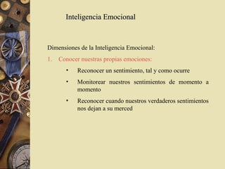 Inteligencia Emocional



Dimensiones de la Inteligencia Emocional:
1.   Conocer nuestras propias emociones:
       •    Reconocer un sentimiento, tal y como ocurre
       •    Monitorear nuestros sentimientos de momento a
            momento
       •    Reconocer cuando nuestros verdaderos sentimientos
            nos dejan a su merced
 