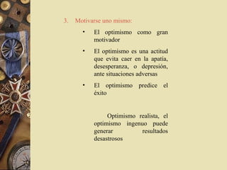 3.   Motivarse uno mismo:
       •   El optimismo como gran
           motivador
       •   El optimismo es una actitud
           que evita caer en la apatía,
           desesperanza, o depresión,
           ante situaciones adversas
       •   El optimismo predice el
           éxito


                Optimismo realista, el
           optimismo ingenuo puede
           generar         resultados
           desastrosos
 