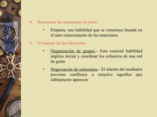 4.   Reconocer las emociones en otros:
       •    Empatía, una habilidad que se construye basada en
            el auto conocimiento de las emociones
5.   El manejo de las relaciones:
       •    Organización de grupos.- Esta esencial habilidad
            implica iniciar y coordinar los esfuerzos de una red
            de gente
       •    Negociación de soluciones.- El talento del mediador
            previene conflictos o resuelve aquellos que
            súbitamente aparecen
 