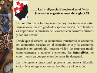 ..... La Inteligencia Emocional es el factor
             clave en las organizaciones del siglo XXI


Es por ello que a las empresas de hoy, les interesa nuestra
formación o nuestro grado de especialización, pero también
es importante la “manera de llevarnos con nosotros mismos
y con los demás”.
Desde que el desarrollo económico transformó la economía
en economías basadas en el conocimiento y la economía
intensiva en tecnología, nuestra visión de empresa mudó
completamente y nuevos elementos, los intangibles, se
convirtieron en componentes de valor fundamental.
La Inteligencia emocional presenta una nueva filosofía
(reto): Nos obliga a armonizar la cabeza y el corazón.
 