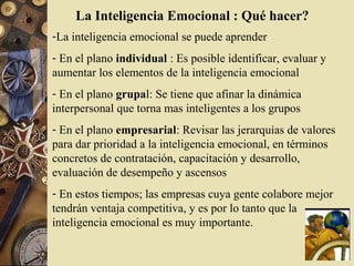 La Inteligencia Emocional : Qué hacer?
-La inteligencia emocional se puede aprender
- En el plano individual : Es posible identificar, evaluar y
aumentar los elementos de la inteligencia emocional
- En el plano grupal: Se tiene que afinar la dinámica
interpersonal que torna mas inteligentes a los grupos
- En el plano empresarial: Revisar las jerarquías de valores
para dar prioridad a la inteligencia emocional, en términos
concretos de contratación, capacitación y desarrollo,
evaluación de desempeño y ascensos
- En estos tiempos; las empresas cuya gente colabore mejor
tendrán ventaja competitiva, y es por lo tanto que la
inteligencia emocional es muy importante.
 