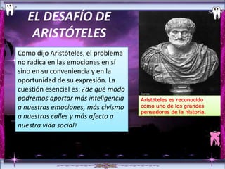 EL DESAFÍO DE
    ARISTÓTELES
Como dijo Aristóteles, el problema
no radica en las emociones en sí
sino en su conveniencia y en la
oportunidad de su expresión. La
cuestión esencial es: ¿de qué modo
podremos aportar más inteligencia    Aristóteles es reconocido
a nuestras emociones, más civismo    como uno de los grandes
                                     pensadores de la historia.
a nuestras calles y más afecto a
nuestra vida social?
 