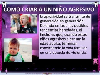 COMO CRIAR A UN NIÑO AGRESIVO
           la agresividad se transmite de
           generación en generación.
           Dejando de lado las posibles
           tendencias heredadas, el
           hecho es que, cuando estos
           niños agresivos alcanzan la
           edad adulta, terminan
           convirtiendo la vida familiar
           en una escuela de violencia.
 