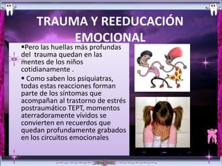 TRAUMA Y REEDUCACIÓN
         EMOCIONAL
Pero las huellas más profundas
del trauma quedan en las
mentes de los niños
cotidianamente .
 Como saben los psiquiatras,
todas estas reacciones forman
parte de los síntomas que
acompañan al trastorno de estrés
postraumático TEPT, momentos
aterradoramente vívidos se
convierten en recuerdos que
quedan profundamente grabados
en los circuitos emocionales
 