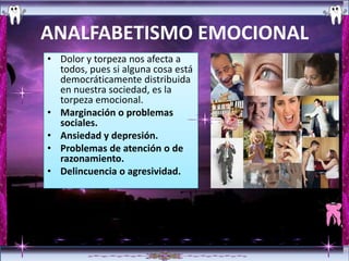 ANALFABETISMO EMOCIONAL
• Dolor y torpeza nos afecta a
  todos, pues si alguna cosa está
  democráticamente distribuida
  en nuestra sociedad, es la
  torpeza emocional.
• Marginación o problemas
  sociales.
• Ansiedad y depresión.
• Problemas de atención o de
  razonamiento.
• Delincuencia o agresividad.
 