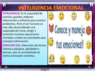 INTELIGENCIA: Es la capacidad de
asimilar, guardar, elaborar
información y utilizarla para resolver
problemas. Pero el ser humano va
mas allá, desarrollando una
capacidad de iniciar, dirigir y
controlar nuestras operaciones
mentales y todas las actividades que
manejan información.
EMOCIÓN (ES): Alteración del ánimo
intensa y pasajera, agradable o
penosa, que va acompañada de
cierta conmoción somática.
 