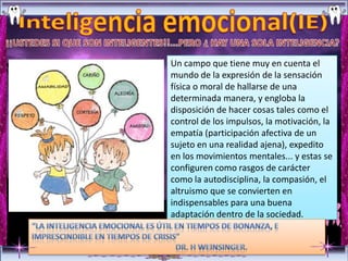 Un campo que tiene muy en cuenta el
mundo de la expresión de la sensación
física o moral de hallarse de una
determinada manera, y engloba la
disposición de hacer cosas tales como el
control de los impulsos, la motivación, la
empatía (participación afectiva de un
sujeto en una realidad ajena), expedito
en los movimientos mentales... y estas se
configuren como rasgos de carácter
como la autodisciplina, la compasión, el
altruismo que se convierten en
indispensables para una buena
adaptación dentro de la sociedad.
 