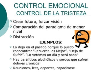 CONTROL EMOCIONAL
     CONTROL DE LA TRISTEZA
   Crear futuro, forzar visión
   Comparación del paradigma de menor
    nivel
   Distracción
                   EJEMPLOS:
   Lo dejo en el pasado porque lo puedo
    reencontrar ”Recuerda los Mejor”, “Dejo de
    Sufrir”, “Lo veremos un día y será sano”
   Hay paralíticos alcohólicos y sordos que sufren
    dolores crónicos
   Reuniones, leer, deportes, capacitarse
 