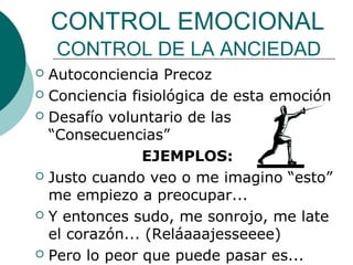 CONTROL EMOCIONAL
    CONTROL DE LA ANCIEDAD
 Autoconciencia Precoz
 Conciencia fisiológica de esta emoción

 Desafío voluntario de las
  “Consecuencias”
               EJEMPLOS:
 Justo cuando veo o me imagino “esto”
  me empiezo a preocupar...
 Y entonces sudo, me sonrojo, me late
  el corazón... (Reláaaajesseeee)
 Pero lo peor que puede pasar es...
 