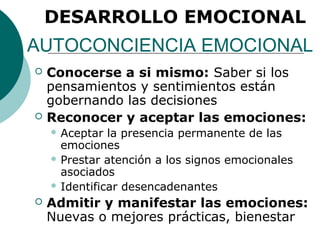 DESARROLLO EMOCIONAL
AUTOCONCIENCIA EMOCIONAL
   Conocerse a si mismo: Saber si los
    pensamientos y sentimientos están
    gobernando las decisiones
   Reconocer y aceptar las emociones:
     Aceptar  la presencia permanente de las
      emociones
     Prestar atención a los signos emocionales
      asociados
     Identificar desencadenantes

   Admitir y manifestar las emociones:
    Nuevas o mejores prácticas, bienestar
 